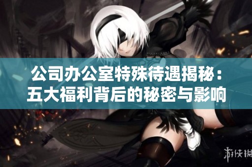 公司办公室特殊待遇揭秘：五大福利背后的秘密与影响