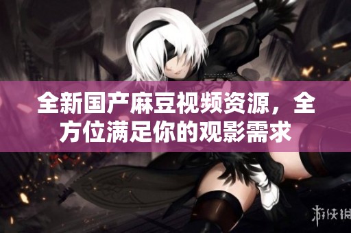 全新国产麻豆视频资源，全方位满足你的观影需求