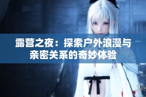 露营之夜：探索户外浪漫与亲密关系的奇妙体验