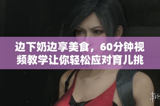 边下奶边享美食，60分钟视频教学让你轻松应对育儿挑战