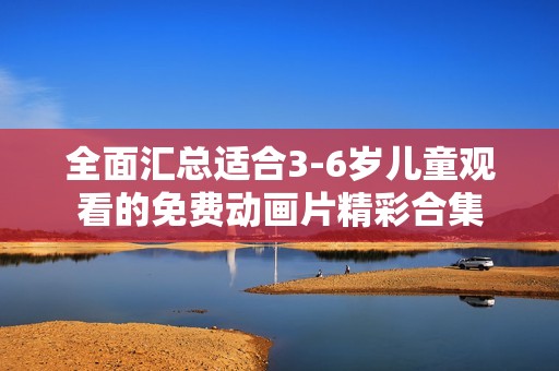 全面汇总适合3-6岁儿童观看的免费动画片精彩合集