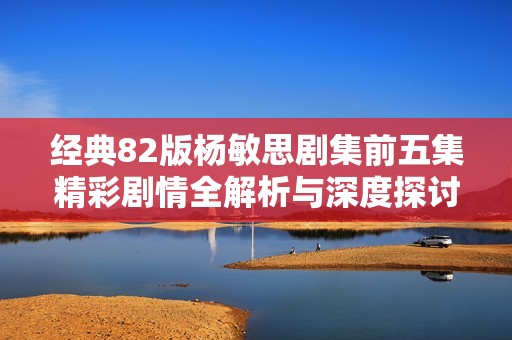 经典82版杨敏思剧集前五集精彩剧情全解析与深度探讨