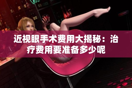 近视眼手术费用大揭秘：治疗费用要准备多少呢