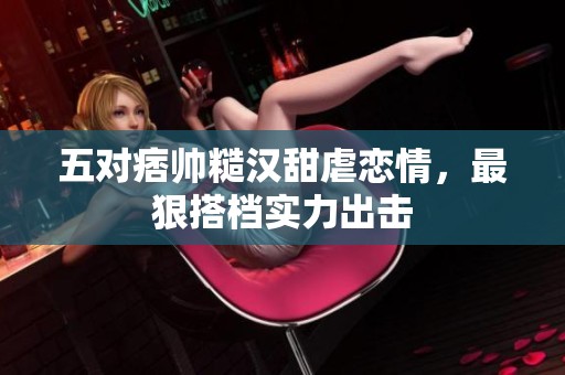 五对痞帅糙汉甜虐恋情，最狠搭档实力出击