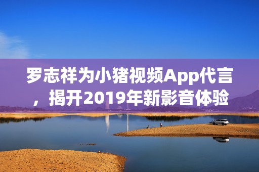 罗志祥为小猪视频App代言，揭开2019年新影音体验的序幕
