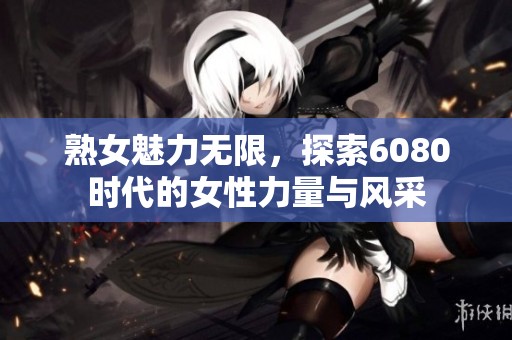 熟女魅力无限，探索6080时代的女性力量与风采