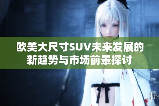 欧美大尺寸SUV未来发展的新趋势与市场前景探讨