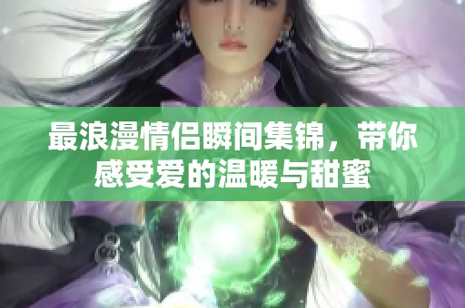 最浪漫情侣瞬间集锦，带你感受爱的温暖与甜蜜