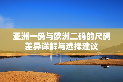 亚洲一码与欧洲二码的尺码差异详解与选择建议
