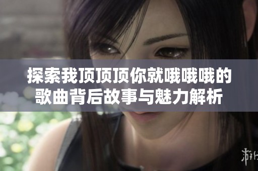 探索我顶顶顶你就哦哦哦的歌曲背后故事与魅力解析