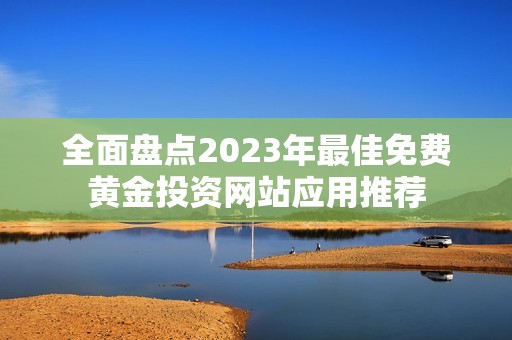全面盘点2023年最佳免费黄金投资网站应用推荐