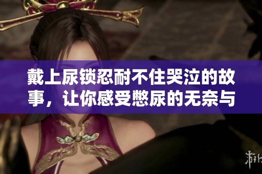 戴上尿锁忍耐不住哭泣的故事，让你感受憋尿的无奈与痛苦