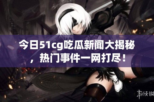 今日51cg吃瓜新闻大揭秘，热门事件一网打尽！