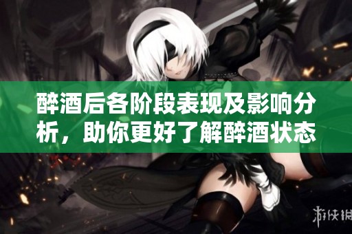 醉酒后各阶段表现及影响分析，助你更好了解醉酒状态