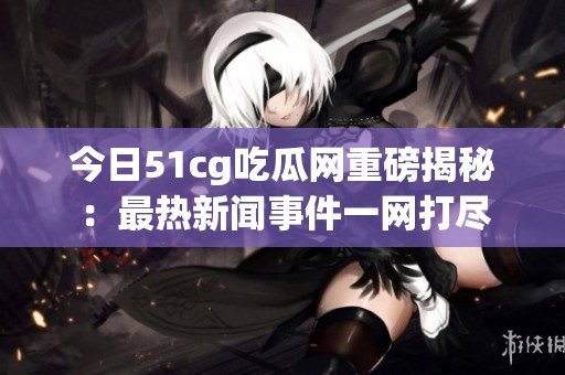 今日51cg吃瓜网重磅揭秘：最热新闻事件一网打尽