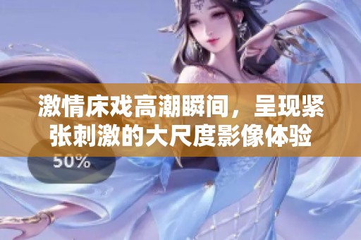 激情床戏高潮瞬间，呈现紧张刺激的大尺度影像体验