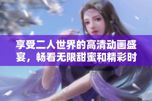 享受二人世界的高清动画盛宴，畅看无限甜蜜和精彩时刻