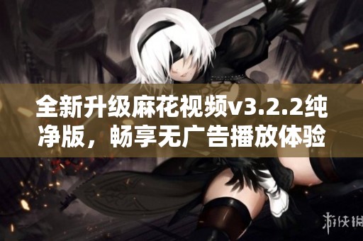 全新升级麻花视频v3.2.2纯净版，畅享无广告播放体验