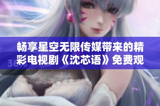 畅享星空无限传媒带来的精彩电视剧《沈芯语》免费观看体验