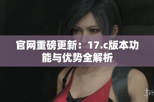 官网重磅更新：17.c版本功能与优势全解析
