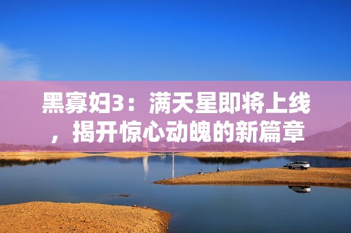 黑寡妇3：满天星即将上线，揭开惊心动魄的新篇章