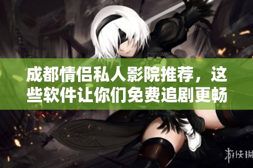 成都情侣私人影院推荐，这些软件让你们免费追剧更畅快