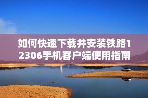 如何快速下载并安装铁路12306手机客户端使用指南