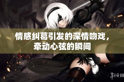 情感纠葛引发的深情吻戏，牵动心弦的瞬间