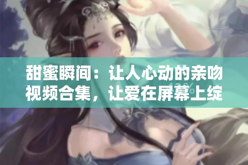 甜蜜瞬间：让人心动的亲吻视频合集，让爱在屏幕上绽放