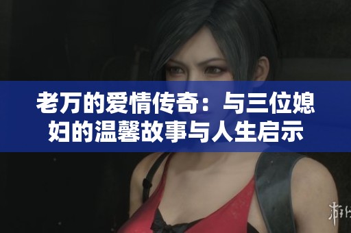 老万的爱情传奇：与三位媳妇的温馨故事与人生启示