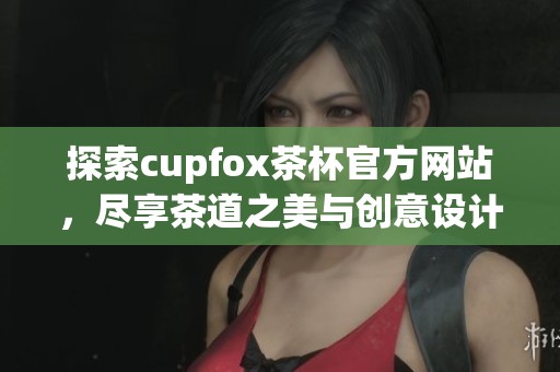 探索cupfox茶杯官方网站，尽享茶道之美与创意设计