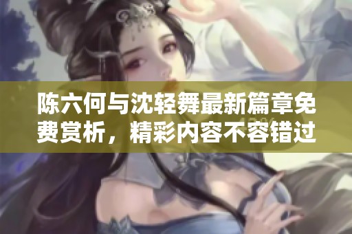 陈六何与沈轻舞最新篇章免费赏析，精彩内容不容错过