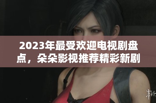 2023年最受欢迎电视剧盘点，朵朵影视推荐精彩新剧