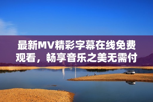 最新MV精彩字幕在线免费观看，畅享音乐之美无需付费