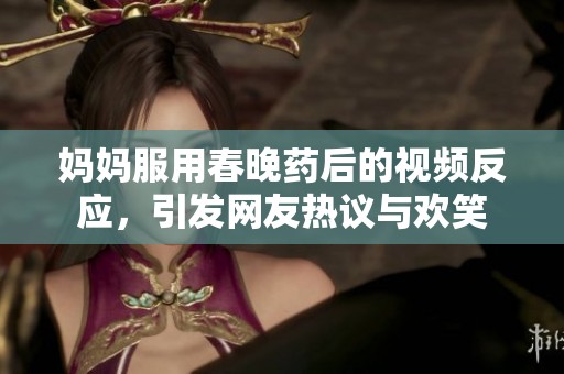 妈妈服用春晚药后的视频反应，引发网友热议与欢笑