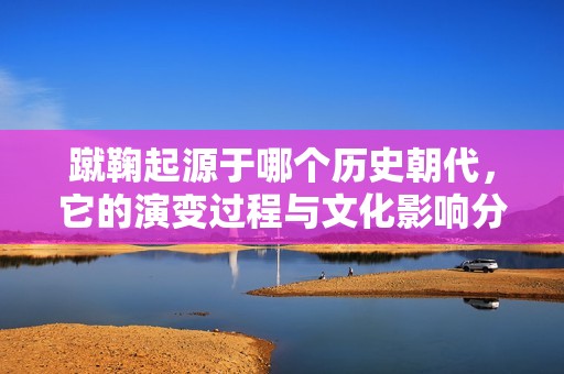 蹴鞠起源于哪个历史朝代，它的演变过程与文化影响分析