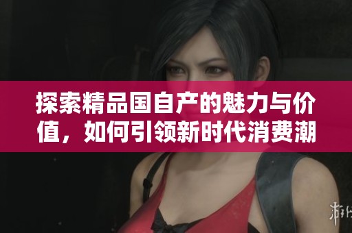 探索精品国自产的魅力与价值，如何引领新时代消费潮流