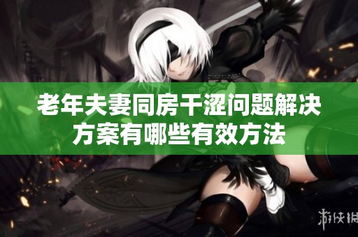 老年夫妻同房干涩问题解决方案有哪些有效方法