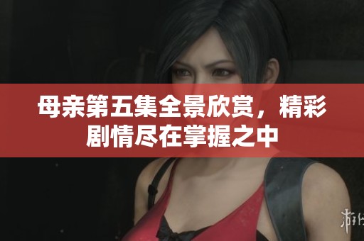 母亲第五集全景欣赏，精彩剧情尽在掌握之中