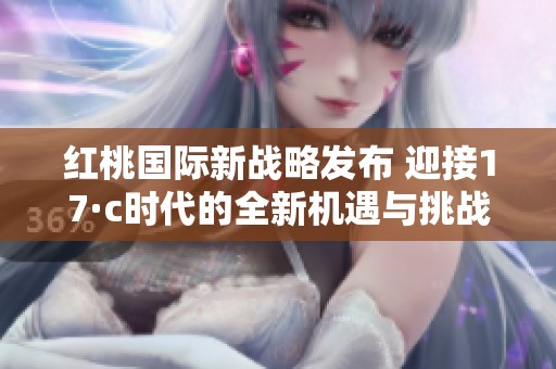 红桃国际新战略发布 迎接17·c时代的全新机遇与挑战
