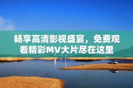 畅享高清影视盛宴，免费观看精彩MV大片尽在这里