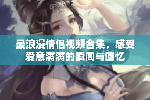 最浪漫情侣视频合集，感受爱意满满的瞬间与回忆