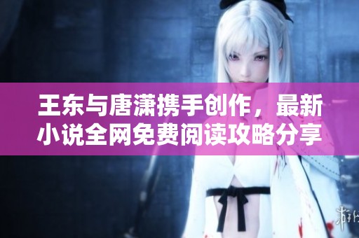 王东与唐潇携手创作，最新小说全网免费阅读攻略分享