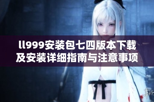ll999安装包七四版本下载及安装详细指南与注意事项