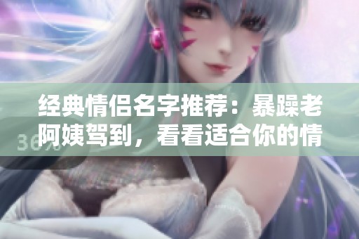 经典情侣名字推荐：暴躁老阿姨驾到，看看适合你的情侣名！
