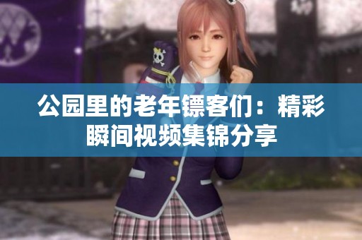公园里的老年镖客们：精彩瞬间视频集锦分享