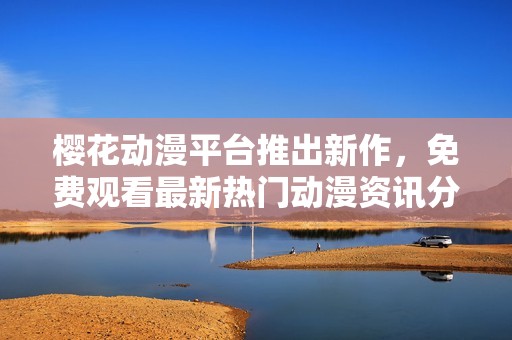 樱花动漫平台推出新作，免费观看最新热门动漫资讯分享