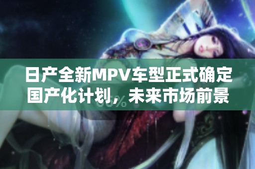 日产全新MPV车型正式确定国产化计划，未来市场前景广阔