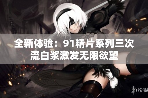 全新体验：91精片系列三次流白浆激发无限欲望
