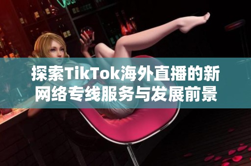 探索TikTok海外直播的新网络专线服务与发展前景